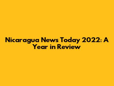 Nicaragua News Today 2022: A Year in Review