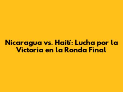 Nicaragua vs. Haití: Lucha por la Victoria en la Ronda Final