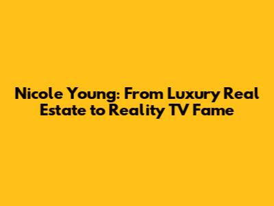 Nicole Young: From Luxury Real Estate to Reality TV Fame