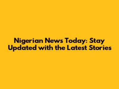 Nigerian News Today: Stay Updated with the Latest Stories