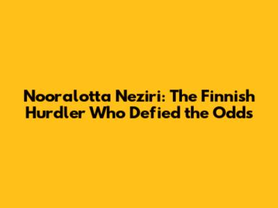 Nooralotta Neziri: The Finnish Hurdler Who Defied the Odds