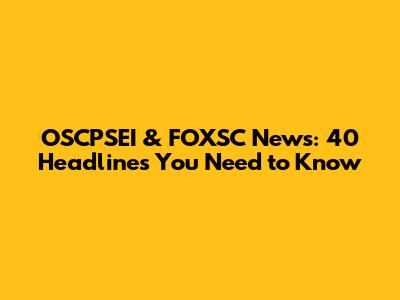 OSCPSEI & FOXSC News: 40 Headlines You Need to Know
