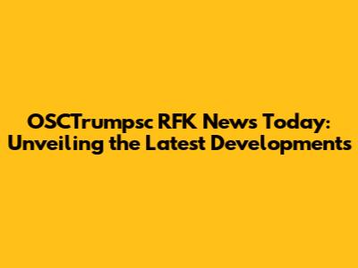 OSCTrumpsc RFK News Today: Unveiling the Latest Developments