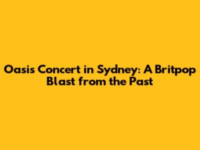 Oasis Concert in Sydney: A Britpop Blast from the Past