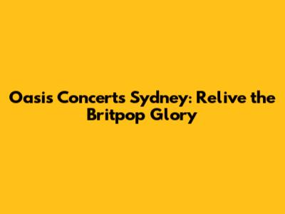 Oasis Concerts Sydney: Relive the Britpop Glory