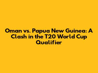 Oman vs. Papua New Guinea: A Clash in the T20 World Cup Qualifier