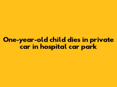 One-year-old child dies in private car in hospital car park