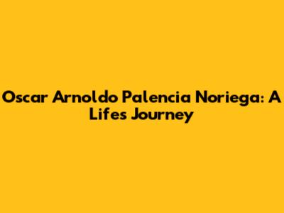 Oscar Arnoldo Palencia Noriega: A Life's Journey