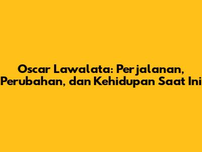 Oscar Lawalata: Perjalanan, Perubahan, dan Kehidupan Saat Ini