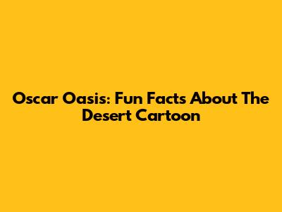Oscar Oasis: Fun Facts About The Desert Cartoon