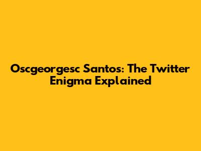 Oscgeorgesc Santos: The Twitter Enigma Explained