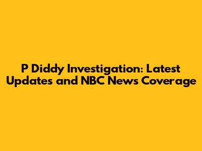 P Diddy Investigation: Latest Updates and NBC News Coverage