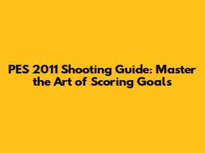 PES 2011 Shooting Guide: Master the Art of Scoring Goals