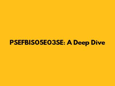 PSEFBIS05E03SE: A Deep Dive