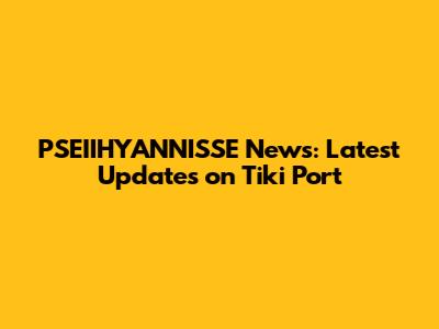PSEIIHYANNISSE News: Latest Updates on Tiki Port