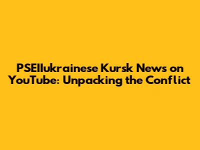 PSEIIukrainese Kursk News on YouTube: Unpacking the Conflict