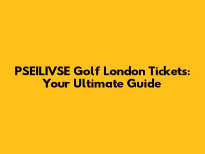 PSEILIVSE Golf London Tickets: Your Ultimate Guide
