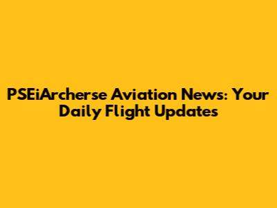 PSEiArcherse Aviation News: Your Daily Flight Updates