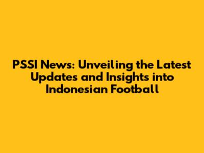 PSSI News: Unveiling the Latest Updates and Insights into Indonesian Football