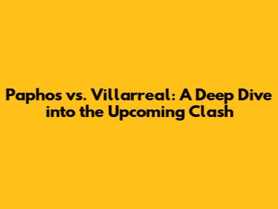 Paphos vs. Villarreal: A Deep Dive into the Upcoming Clash