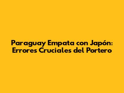 Paraguay Empata con Japón: Errores Cruciales del Portero