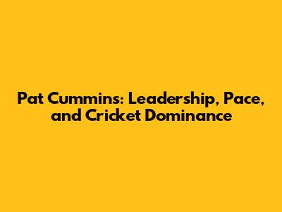 Pat Cummins: Leadership, Pace, and Cricket Dominance