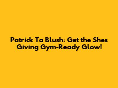 Patrick Ta Blush: Get the "She's Giving" Gym-Ready Glow!