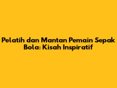 Pelatih dan Mantan Pemain Sepak Bola: Kisah Inspiratif