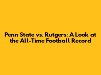 Penn State vs. Rutgers: A Look at the All-Time Football Record