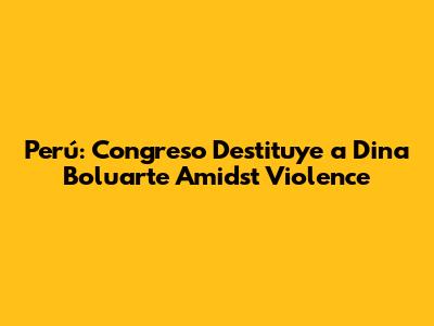 Perú: Congreso Destituye a Dina Boluarte Amidst Violence