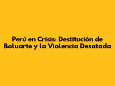Perú en Crisis: Destitución de Boluarte y la Violencia Desatada