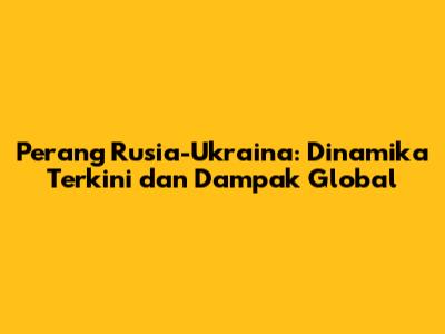 Perang Rusia-Ukraina: Dinamika Terkini dan Dampak Global