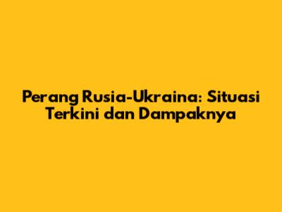 Perang Rusia-Ukraina: Situasi Terkini dan Dampaknya