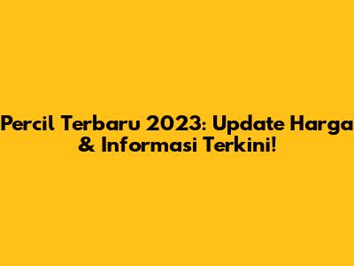 Percil Terbaru 2023: Update Harga & Informasi Terkini!