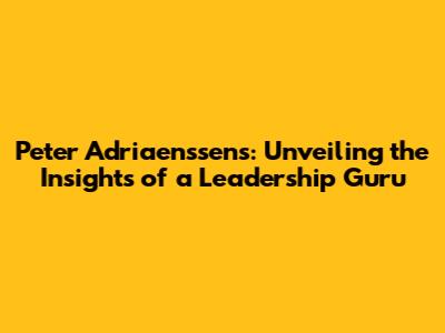 Peter Adriaenssens: Unveiling the Insights of a Leadership Guru