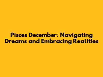 Pisces December: Navigating Dreams and Embracing Realities