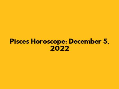 Pisces Horoscope: December 5, 2022