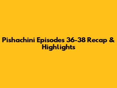 Pishachini Episodes 36-38 Recap & Highlights