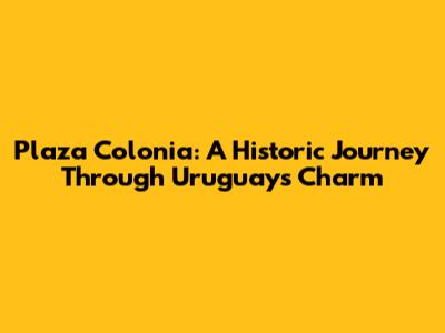 Plaza Colonia: A Historic Journey Through Uruguay's Charm