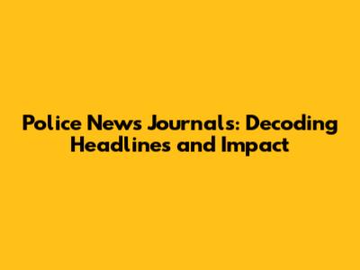 Police News Journals: Decoding Headlines and Impact