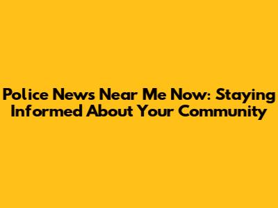 Police News Near Me Now: Staying Informed About Your Community