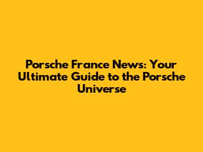 Porsche France News: Your Ultimate Guide to the Porsche Universe