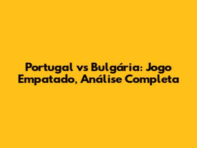 Portugal vs Bulgária: Jogo Empatado, Análise Completa