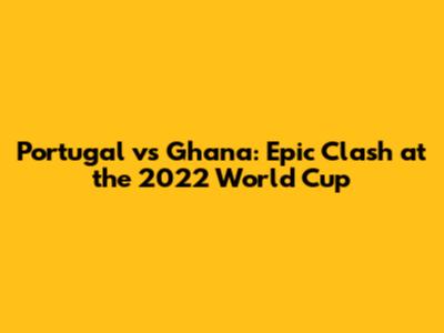 Portugal vs Ghana: Epic Clash at the 2022 World Cup