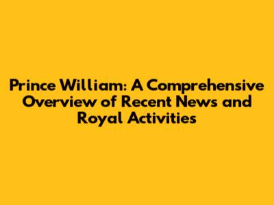 Prince William: A Comprehensive Overview of Recent News and Royal Activities