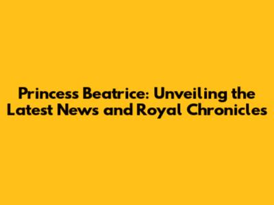 Princess Beatrice: Unveiling the Latest News and Royal Chronicles