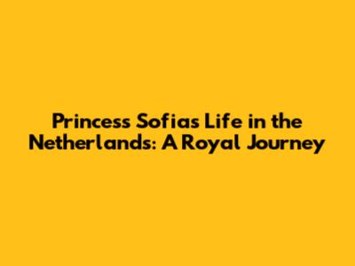 Princess Sofia's Life in the Netherlands: A Royal Journey