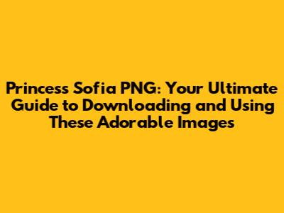Princess Sofia PNG: Your Ultimate Guide to Downloading and Using These Adorable Images