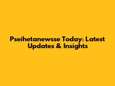 Pseihetanewsse Today: Latest Updates & Insights