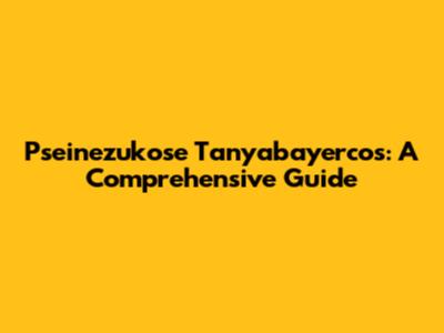 Pseinezukose Tanyabayercos: A Comprehensive Guide